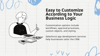 Easy to Customize
According to Your
Business Logic
Customization options include
workflows, approval processes,
custom objects, and styling.
Salesforce app development services
help businesses tailor the CRM.
 