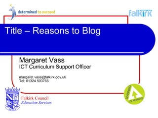 Title – Reasons to Blog Margaret Vass ICT Curriculum Support Officer [email_address] Tel: 01324 503766 Falkirk Council   Education Services 