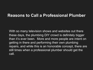 Reasons to Call a Professional Plumber
With so many television shows and websites out there
these days, the plumbing DIY crowd is definitely bigger
than it’s ever been. More and more people are intent on
getting in there and performing their own plumbing
repairs, and while this is an honorable concept, there are
still times when a professional plumber should get the
call.
 
