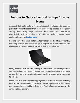 Reasons to Choose Identical Laptops for your
Events
An event that looks uniform feels professional. If all your attendees are
provided different laptops then there will develop a sense of inequality
among them. They might compare with others and feel rather
dissatisfied with your choice of different colors, screen sizes,
configurations, etc. Laptop lease
Renting any other than matching technology can backfire. By renting
matching laptops you maintain your respect with your trainees and
clients and appear as an institute with discipline and order.
Every day new features are coming to the market. New configurations
are getting launched every now and then. Ordering similar laptops can
ensure that none of the attendees get anything less or more compared
to others.
In the case of events like training programs, we should provide matching
devices that have same functionality so no one lags behind in the training
due to varied speed and lack of storage. Such a fault can slow down the
entire training session.
 
