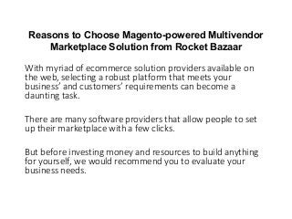 Reasons to Choose Magento-powered Multivendor
Marketplace Solution from Rocket Bazaar
With myriad of ecommerce solution providers available on
the web, selecting a robust platform that meets your
usi ess’ a d usto e s’ e ui e e ts a e o e a
daunting task.
There are many software providers that allow people to set
up their marketplace with a few clicks.
But before investing money and resources to build anything
for yourself, we would recommend you to evaluate your
business needs.
 