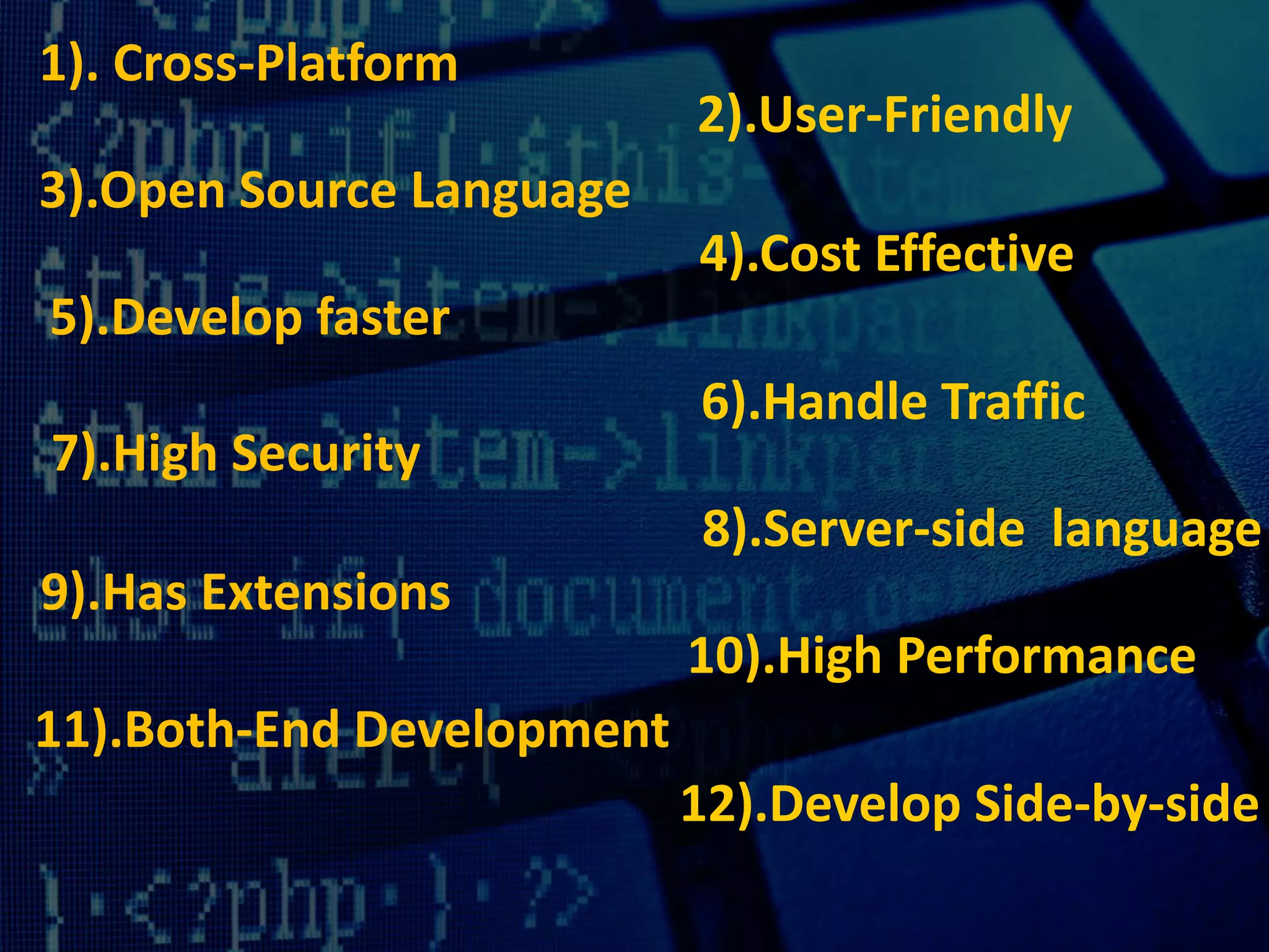1). Cross-Platform
2).User-Friendly
3).Open Source Language
4).Cost Effective
5).Develop faster
6).Handle Traffic
7).High Security
8).Server-side language
9).Has Extensions
10).High Performance
11).Both-End Development
12).Develop Side-by-side
 