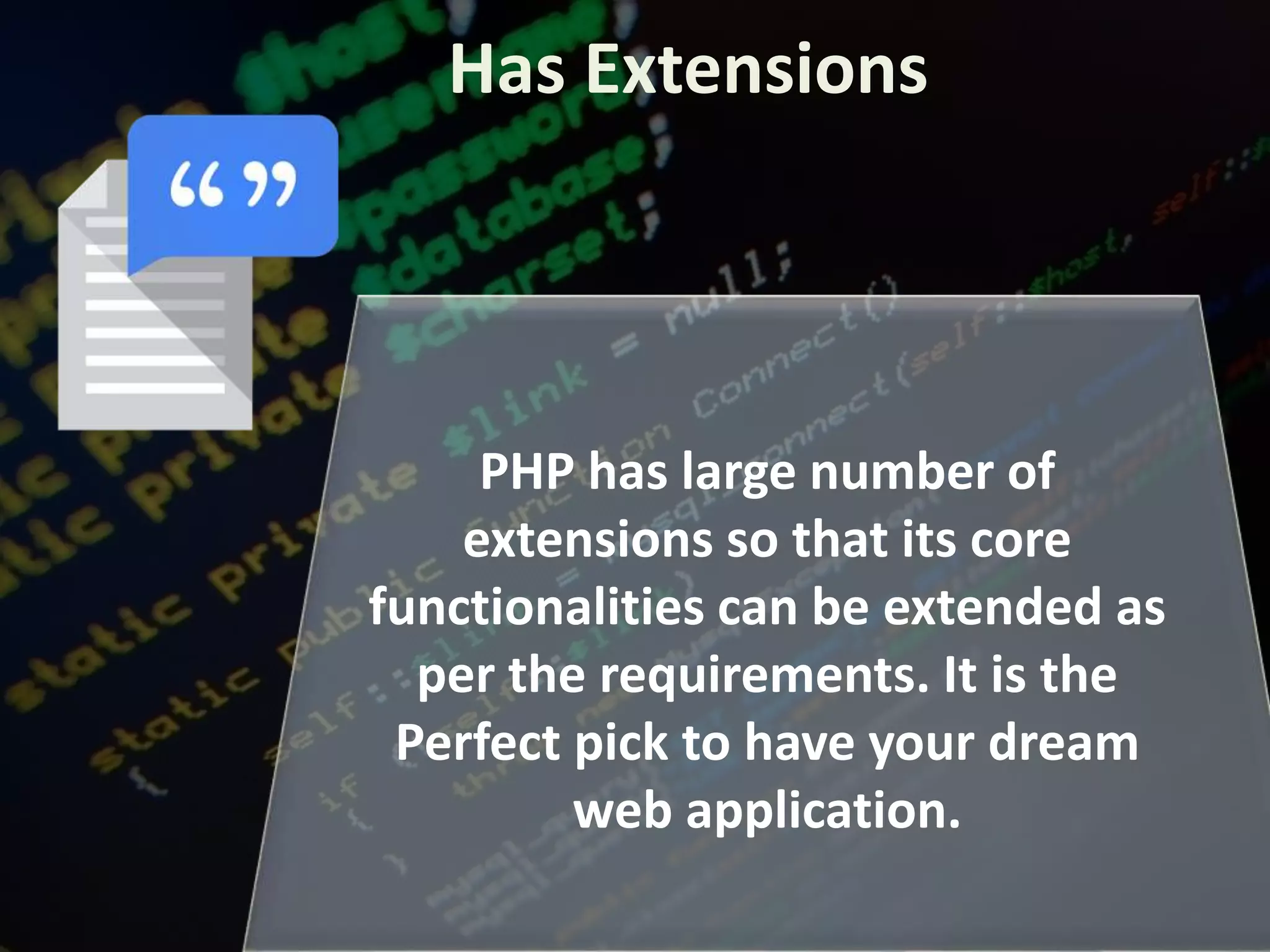 Has Extensions
PHP has large number of
extensions so that its core
functionalities can be extended as
per the requirements. It is the
Perfect pick to have your dream
web application.
 