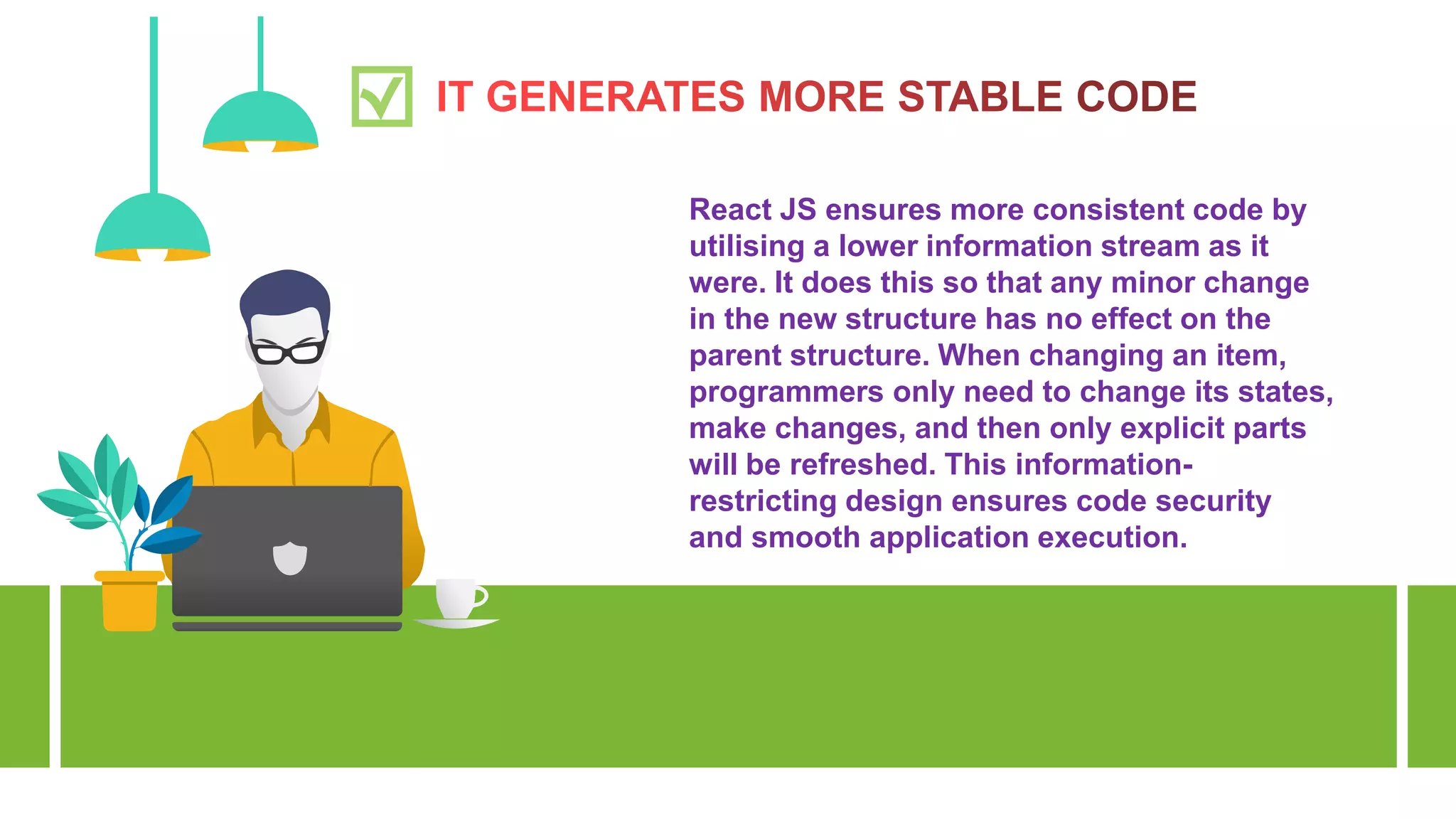 React JS ensures more consistent code by
utilising a lower information stream as it
were. It does this so that any minor change
in the new structure has no effect on the
parent structure. When changing an item,
programmers only need to change its states,
make changes, and then only explicit parts
will be refreshed. This information-
restricting design ensures code security
and smooth application execution.
 