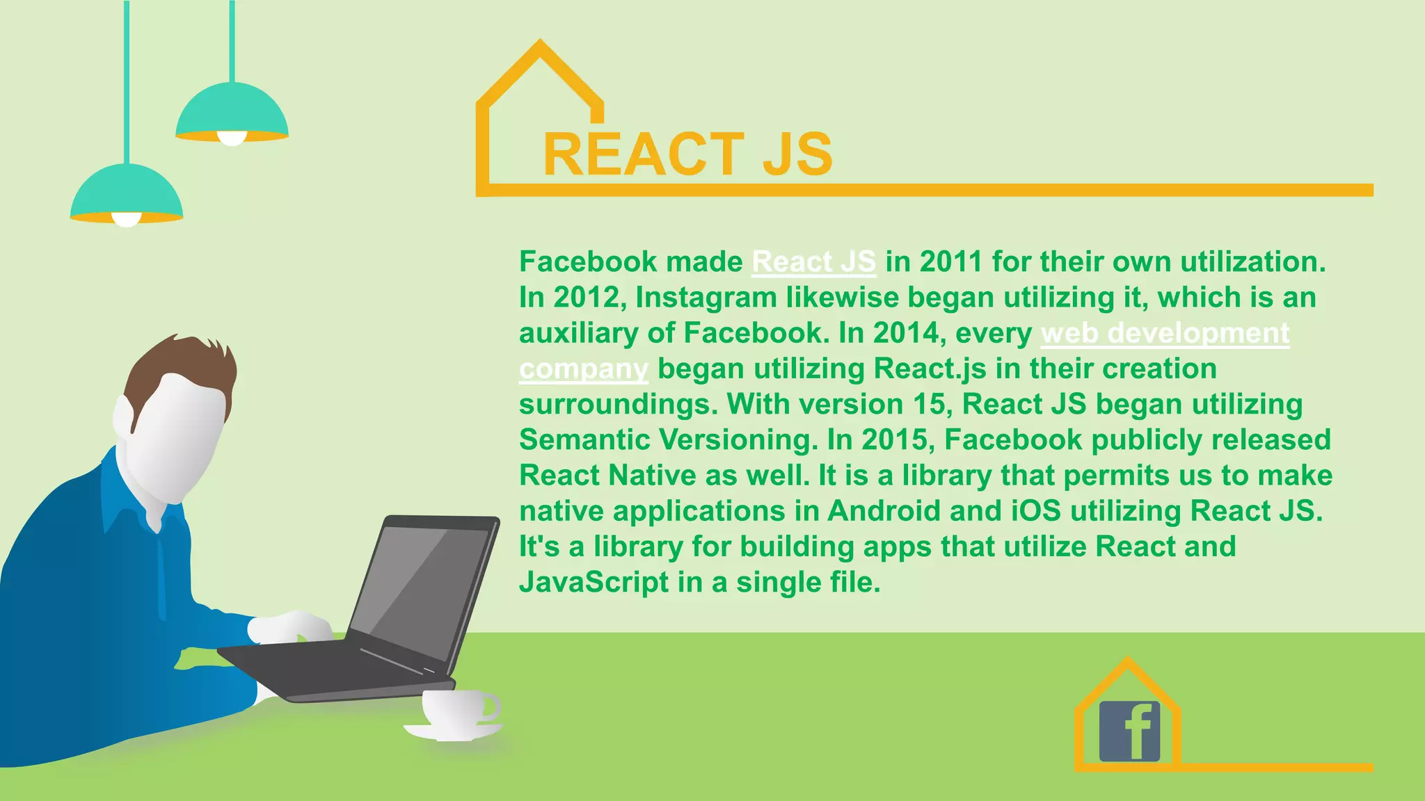 REACT JS
Facebook made React JS in 2011 for their own utilization.
In 2012, Instagram likewise began utilizing it, which is an
auxiliary of Facebook. In 2014, every web development
company began utilizing React.js in their creation
surroundings. With version 15, React JS began utilizing
Semantic Versioning. In 2015, Facebook publicly released
React Native as well. It is a library that permits us to make
native applications in Android and iOS utilizing React JS.
It's a library for building apps that utilize React and
JavaScript in a single file.
 