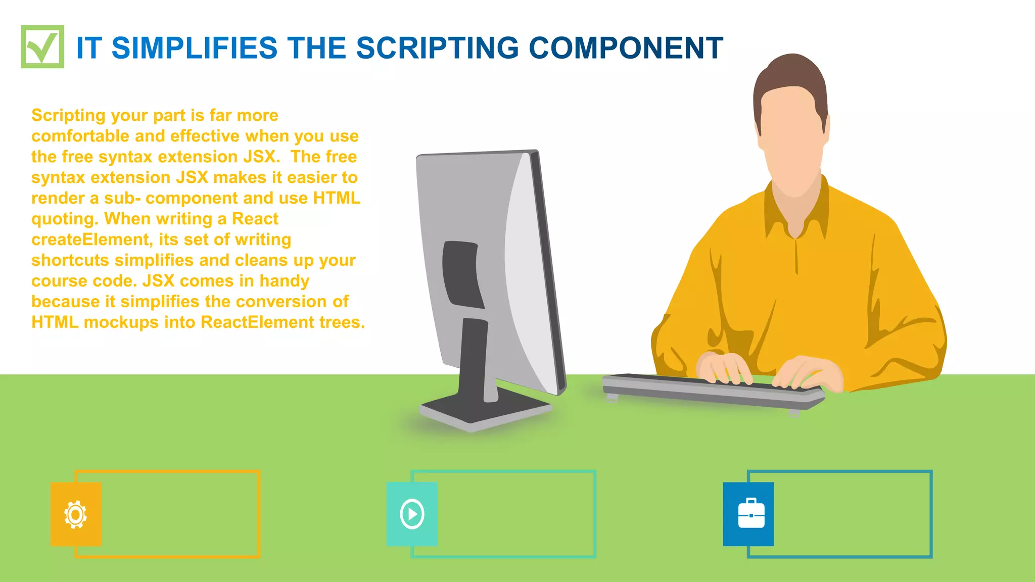 Scripting your part is far more
comfortable and effective when you use
the free syntax extension JSX. The free
syntax extension JSX makes it easier to
render a sub- component and use HTML
quoting. When writing a React
createElement, its set of writing
shortcuts simplifies and cleans up your
course code. JSX comes in handy
because it simplifies the conversion of
HTML mockups into ReactElement trees.
 