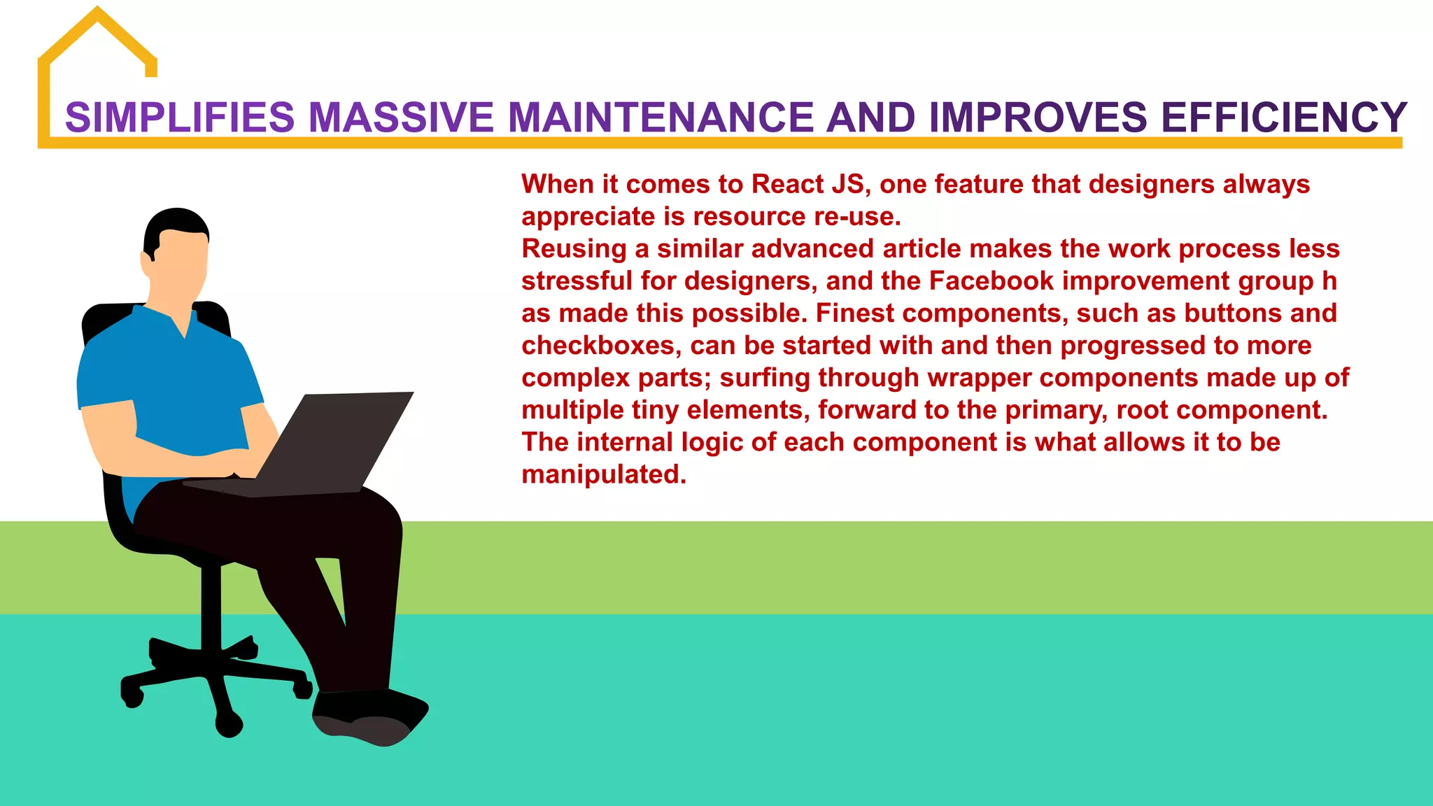 When it comes to React JS, one feature that designers always
appreciate is resource re-use.
Reusing a similar advanced article makes the work process less
stressful for designers, and the Facebook improvement group h
as made this possible. Finest components, such as buttons and
checkboxes, can be started with and then progressed to more
complex parts; surfing through wrapper components made up of
multiple tiny elements, forward to the primary, root component.
The internal logic of each component is what allows it to be
manipulated.
 