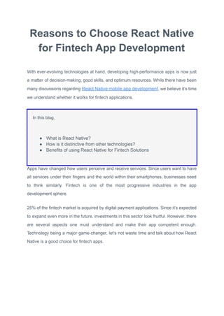 Reasons to Choose React Native
for Fintech App Development
With ever-evolving technologies at hand, developing high-performance apps is now just
a matter of decision-making, good skills, and optimum resources. While there have been
many discussions regarding React Native mobile app development, we believe it’s time
we understand whether it works for fintech applications.
In this blog,
● What is React Native?
● How is it distinctive from other technologies?
● Benefits of using React Native for Fintech Solutions
Apps have changed how users perceive and receive services. Since users want to have
all services under their fingers and the world within their smartphones, businesses need
to think similarly. Fintech is one of the most progressive industries in the app
development sphere.
25% of the fintech market is acquired by digital payment applications. Since it’s expected
to expand even more in the future, investments in this sector look fruitful. However, there
are several aspects one must understand and make their app competent enough.
Technology being a major game-changer, let’s not waste time and talk about how React
Native is a good choice for fintech apps.
 