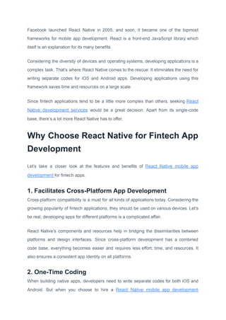 Facebook launched React Native in 2005, and soon, it became one of the topmost
frameworks for mobile app development. React is a front-end JavaScript library which
itself is an explanation for its many benefits.
Considering the diversity of devices and operating systems, developing applications is a
complex task. That’s where React Native comes to the rescue. It eliminates the need for
writing separate codes for iOS and Android apps. Developing applications using this
framework saves time and resources on a large scale.
Since fintech applications tend to be a little more complex than others, seeking React
Native development services would be a great decision. Apart from its single-code
base, there’s a lot more React Native has to offer.
Why Choose React Native for Fintech App
Development
Let’s take a closer look at the features and benefits of React Native mobile app
development for fintech apps.
1. Facilitates Cross-Platform App Development
Cross-platform compatibility is a must for all kinds of applications today. Considering the
growing popularity of fintech applications, they should be used on various devices. Let’s
be real, developing apps for different platforms is a complicated affair.
React Native’s components and resources help in bridging the dissimilarities between
platforms and design interfaces. Since cross-platform development has a combined
code base, everything becomes easier and requires less effort, time, and resources. It
also ensures a consistent app identity on all platforms.
2. One-Time Coding
When building native apps, developers need to write separate codes for both iOS and
Android. But when you choose to hire a React Native mobile app development
 