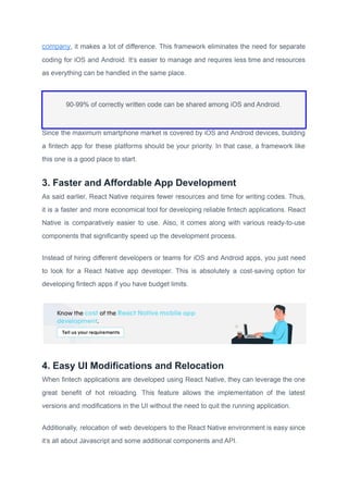 company, it makes a lot of difference. This framework eliminates the need for separate
coding for iOS and Android. It’s easier to manage and requires less time and resources
as everything can be handled in the same place.
90-99% of correctly written code can be shared among iOS and Android.
Since the maximum smartphone market is covered by iOS and Android devices, building
a fintech app for these platforms should be your priority. In that case, a framework like
this one is a good place to start.
3. Faster and Affordable App Development
As said earlier, React Native requires fewer resources and time for writing codes. Thus,
it is a faster and more economical tool for developing reliable fintech applications. React
Native is comparatively easier to use. Also, it comes along with various ready-to-use
components that significantly speed up the development process.
Instead of hiring different developers or teams for iOS and Android apps, you just need
to look for a React Native app developer. This is absolutely a cost-saving option for
developing fintech apps if you have budget limits.
4. Easy UI Modifications and Relocation
When fintech applications are developed using React Native, they can leverage the one
great benefit of hot reloading. This feature allows the implementation of the latest
versions and modifications in the UI without the need to quit the running application.
Additionally, relocation of web developers to the React Native environment is easy since
it’s all about Javascript and some additional components and API.
 