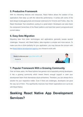 5. Productive Framework
With its interesting features and resources, React Native allows the creation of live
applications that keep up with the native-like performance. It comes with some of the
best design & debugging tools and browser extensions for Chrome and Firefox. Also, the
React Developer Tool smoothens coding to a great extent. Developers can also check
the component hierarchies of the React platform and track their parent components and
current status.
6. Easy Data Migration
Migrating data from older technologies and applications generally causes several
challenges. However, with React Native, data migration is simpler and more secure. To
make sure this is done perfectly for your application, you may discuss the concern with
the React Native development agency you choose to work with.
7. Popular Framework With a Growing Community
Over all these years, the React sphere has gained a lot of popularity among developers.
It has a growing community which means there’s enough support in case your
development team finds themselves stuck somewhere. Therefore, you can always find a
solution for your respective matter. Even if there are challenges, developers can pave
the way out of them. This significantly improves how fintech applications turn out to be
with React Native.
Seeking React Native App Development
Services?
 