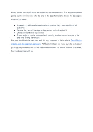 React Native has significantly revolutionized app development. The above-mentioned
points surely convince you why it’s one of the best frameworks to use for developing
fintech applications.
● It speeds up add development and ensures that they run smoothly on all
platforms.
● Reduce the overall development expenses up to almost 40%
● Offers excellent user experience
● These projects can be managed well even by smaller teams because of the
one-time coding advantage.
For your app idea to be executed well, it’s very important to find a reliable React Native
mobile app development company. At Narola Infotech, we make sure to understand
your app requirements and curate a seamless solution. For similar services or queries,
feel free to connect with us.
 