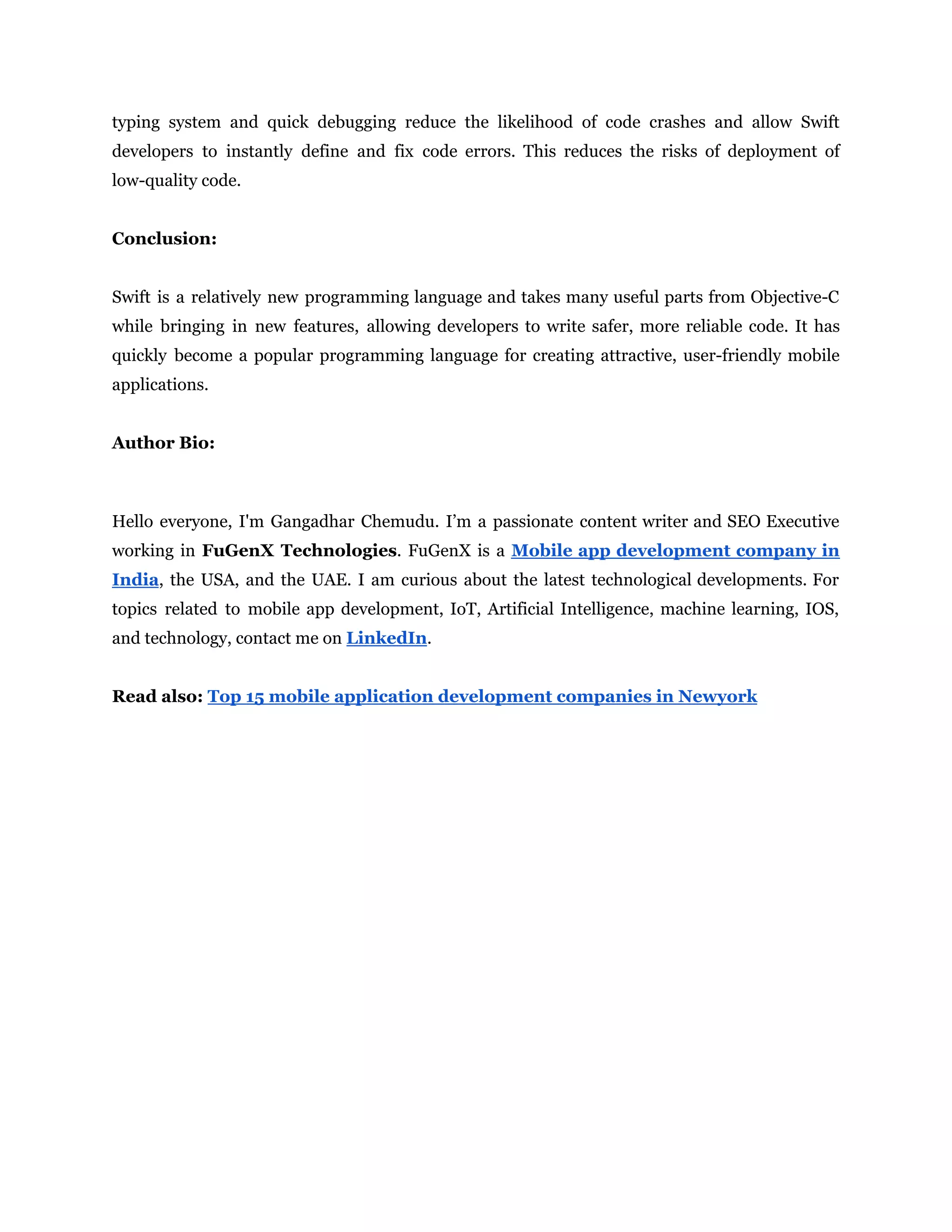 typing system and quick debugging reduce the likelihood of code crashes and allow Swift
developers to instantly define and fix code errors. This reduces the risks of deployment of
low-quality code.
Conclusion:
Swift is a relatively new programming language and takes many useful parts from Objective-C
while bringing in new features, allowing developers to write safer, more reliable code. It has
quickly become a popular programming language for creating attractive, user-friendly mobile
applications.
Author Bio:
Hello everyone, I'm Gangadhar Chemudu. I’m a passionate content writer and SEO Executive
working in FuGenX Technologies. FuGenX is a Mobile app development company in
India, the USA, and the UAE. I am curious about the latest technological developments. For
topics related to mobile app development, IoT, Artificial Intelligence, machine learning, IOS,
and technology, contact me on LinkedIn.
Read also: Top 15 mobile application development companies in Newyork
 