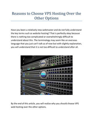 Reasons to Choose VPS Hosting Over the Other Options<br />Have you been a relatively new webmaster and do not fully understand the key terms such as website hosting? That is perfectly okay because there is nothing too complicated or overwhelmingly difficult to understand about this. The terminology may seem like an overseas language that you just can’t talk as of now but with slightly explanation, you will understand that it is not too difficult to understand after all. <br />By the end of this article, you will realize why you should choose VPS web hosting over the other options.<br />If you are looking for the Cheap VPS website, then the link I have given you will surely be the perfect site you have been looking for, go ahead check it out.<br />The main thing for you to fully appreciate the advantages of VPS web hosting is to first understand and analyze it's competition. Shared hosting is considered as the main competitor or VOS hosting. It is really a hosting plan in which your website is stored on a single server as many other websites. Although that makes it way cheaper and easier on your pocket, the downside is that a lot of hosts accept for a lot of websites on their primary server than they can handle. Hence, it only leads to 1 unfortunate thing -- server instability and that's something that you badly requirement for your website to perform well. So at the end of the day, may be the price a good industry in for the instability that you get? I think not. <br /> <br />Dedicated hosting however costs an equip and a leg since you are getting an entire server to use. Although it delivers ultimate performance, very few webmasters actually have sufficient cash to dole out on this kind hosting option. Hence, they settle for the last option which is more expensive than shared hosting but way more inexpensive than dedicated hosting - VPS hosting.<br />VPS hosting however works by sharing the server resource along with other users. The difference nevertheless is that the server is actually virtually divided among the users. Hence, along with VPS hosting, each user has a unique OS plus the option of being rebooted as needed independently. <br />That means that you never have to deal with server instability that is often related to shared hosting. That means that you're assured of one thing - you are getting precisely what you are paying for. You don't risk losing visitors just because your host is so unstable yet you do not have to pay such a hefty price in case your website is not hitting the traffic mark with regard to dedicated hosting just yet. <br />What is great about VPS hosting is that it pretty much works like an isolated and standalone server. First, it manages its very own users, documents, full root entry and processes. IP address sensible, it is yours and yours alone. That implies that no one can ruin your own reputation just because they do shady deals as your IP is exclusive to you. Even the furniture, filters and routing rules are exclusive. You can install your own software and programs in order to meet your requirements.<br />