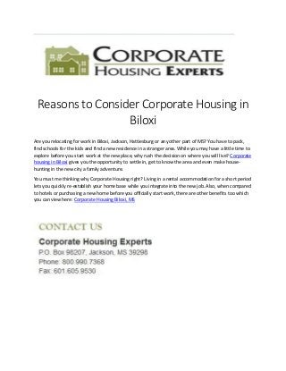 Reasons to Consider Corporate Housing in
Biloxi
Are you relocating for work in Biloxi, Jackson, Hattiesburg or any other part of MS? You have to pack,
find schools for the kids and find a new residence in a stranger area. While you may have a little time to
explore before you start work at the new place, why rush the decision on where you will live? Corporate
housing in Biloxi gives you the opportunity to settle in, get to know the area and even make house-
hunting in the new city a family adventure.
You must me thinking why Corporate Housing right? Living in a rental accommodation for a short period
lets you quickly re-establish your home base while you integrate into the new job. Also, when compared
to hotels or purchasing a new home before you officially start work, there are other benefits too which
you can view here: Corporate Housing Biloxi, MS
 
