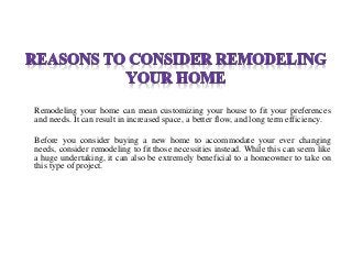 Remodeling your home can mean customizing your house to fit your preferences
and needs. It can result in increased space, a better flow, and long term efficiency.
Before you consider buying a new home to accommodate your ever changing
needs, consider remodeling to fit those necessities instead. While this can seem like
a huge undertaking, it can also be extremely beneficial to a homeowner to take on
this type of project.
 