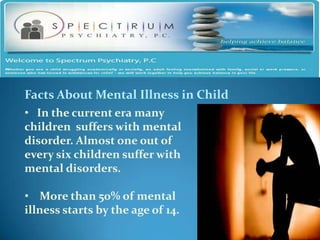 Facts About Mental Illness in Child
• In the current era many
children suffers with mental
disorder. Almost one out of
every six children suffer with
mental disorders.

• More than 50% of mental
illness starts by the age of 14.
 