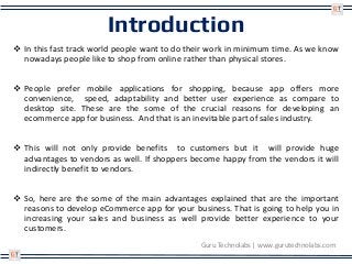 Introduction
 In this fast track world people want to do their work in minimum time. As we know
nowadays people like to shop from online rather than physical stores.
 People prefer mobile applications for shopping, because app offers more
convenience, speed, adaptability and better user experience as compare to
desktop site. These are the some of the crucial reasons for developing an
ecommerce app for business. And that is an inevitable part of sales industry.
 This will not only provide benefits to customers but it will provide huge
advantages to vendors as well. If shoppers become happy from the vendors it will
indirectly benefit to vendors.
 So, here are the some of the main advantages explained that are the important
reasons to develop eCommerce app for your business. That is going to help you in
increasing your sales and business as well provide better experience to your
customers.
Guru Technolabs | www.gurutechnolabs.com
 