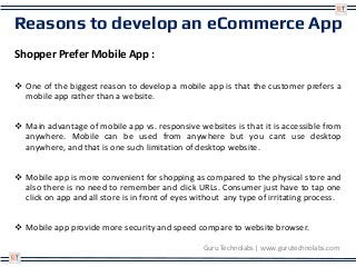 Reasons to develop an eCommerce App
Shopper Prefer Mobile App :
 One of the biggest reason to develop a mobile app is that the customer prefers a
mobile app rather than a website.
 Main advantage of mobile app vs. responsive websites is that it is accessible from
anywhere. Mobile can be used from anywhere but you cant use desktop
anywhere, and that is one such limitation of desktop website.
 Mobile app is more convenient for shopping as compared to the physical store and
also there is no need to remember and click URLs. Consumer just have to tap one
click on app and all store is in front of eyes without any type of irritating process.
 Mobile app provide more security and speed compare to website browser.
Guru Technolabs | www.gurutechnolabs.com
 