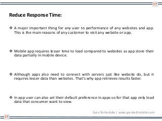 Reduce Response Time:
 A major important thing for any user to performance of any websites and app.
This is the main reasons of any customer to visit any website or app.
 Mobile app requires lesser time to load compared to websites as app store their
data partially in mobile device.
 Although apps also need to connect with servers just like website do, but it
requires lesser data than websites. That’s why app retrieves results faster.
 In app user can also set their default preference in apps so for that app only load
data that consumer want to view.
Guru Technolabs | www.gurutechnolabs.com
 