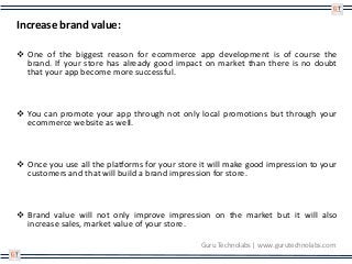 Increase brand value:
 One of the biggest reason for ecommerce app development is of course the
brand. If your store has already good impact on market than there is no doubt
that your app become more successful.
 You can promote your app through not only local promotions but through your
ecommerce website as well.
 Once you use all the platforms for your store it will make good impression to your
customers and that will build a brand impression for store.
 Brand value will not only improve impression on the market but it will also
increase sales, market value of your store.
Guru Technolabs | www.gurutechnolabs.com
 