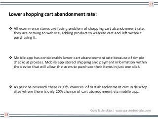 Lower shopping cart abandonment rate:
 All ecommerce stores are facing problem of shopping cart abandonment rate,
they are coming to website, adding product to website cart and left without
purchasing it.
 Mobile app has considerably lower cart abandonment rate because of simple
checkout process. Mobile app stored shipping and payment information within
the device that will allow the users to purchase their items in just one click.
 As per one research there is 97% chances of cart abandonment cart in desktop
sites where there is only 20% chance of cart abandonment via mobile app.
Guru Technolabs | www.gurutechnolabs.com
 