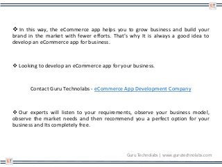 In this way, the eCommerce app helps you to grow business and build your
brand in the market with fewer efforts. That’s why It is always a good idea to
develop an eCommerce app for business.
 Looking to develop an eCommerce app for your business.
Contact Guru Technolabs - eCommerce App Development Company
 Our experts will listen to your requirements, observe your business model,
observe the market needs and then recommend you a perfect option for your
business and Its completely free.
Guru Technolabs | www.gurutechnolabs.com
 