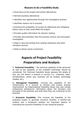 Reasons to do a Feasibility Study
• Gives focus to the project and outline alternatives.
• Narrows business alternatives
• Identifies new opportunities through the investigative process.
• Identifies reasons not to proceed.
• Enhances the probability of success by addressing and mitigating
factors early on that could affect the project.
• Provides quality information for decision making.
• Provides documentation that the business venture was thoroughly
investigated.
• Helps in securing funding from lending institutions and other
monetary sources.
• Helps to attract equity investment.

Aspects of Project Feasibility
Preparations and Analysis
A. Technical Feasibility - The technical capability of the personnel
as well as the capability of the available technology should be
considered. The Technical Feasibility Study assesses the details of
how you will deliver a product or service (i.e., materials, labor,
transportation, where your business will be located, technology
needed, etc.)
B. Managerial Feasibility- involves the capability of the
infrastructure of a process to achieve and sustain process
improvement. An Organizational Feasibility Study may also include
professional background information about the founders and
principals of the business and what skills they can contribute to the
business.
C. Economic Feasibility -This involves the feasibility of the
proposed project to generate economic benefits. A benefit-cost
analysis and a breakeven analysis are important aspects of
evaluating the economic feasibility of new industrial projects

 