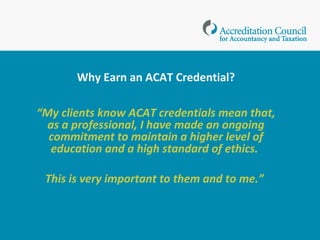 Why Earn an ACAT Credential?
“My clients know ACAT credentials mean that, as
a professional, I have made an ongoing
commitment to maintain a higher level of
education and a high standard of ethics.
This is very important to them and to me.”
www.acatcredentials.org
 