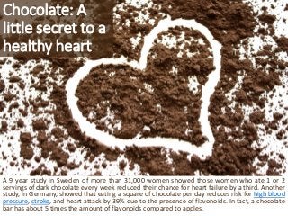 Chocolate: A little secret to a healthy heart 
A9yearstudyinSwedenofmorethan31,000womenshowedthosewomenwhoate1or2servingso...