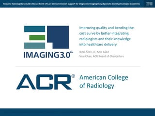© 2014 | AMERICAN COLLEGE OF RADIOLOGY | IMAGING 3.0TM | ALL RIGHTS RESERVED.
Reasons Radiologists Should Embrace Point Of Care Clinical Decision Support for Diagnostic Imaging Using Specialty Society Developed Guidelines
1
Improving quality and bending the
cost curve by better integrating
radiologists and their knowledge
into healthcare delivery.
Bibb Allen, Jr., MD, FACR
Vice Chair, ACR Board of Chancellors
American College
of Radiology
 