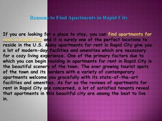Reasons to Find Apartments in Rapid City


If you are looking for a place to stay, you can find apartments for
rent in Rapid City and it is surely one of the perfect locations to
reside in the U.S. Many apartments for rent in Rapid City give you
a lot of modern-day facilities and amenities which are necessary
for a cozy living experience. One of the primary factors due to
which you can begin residing in apartments for rent in Rapid City is
the beautiful scenery of the town. The ever growing tourist spots
of the town and its borders with a variety of contemporary
apartments welcome you gracefully with its state-of-the-art
facilities and amenities. As far as the reviews of apartments for
rent in Rapid City are concerned, a lot of satisfied tenants reveal
that apartments in this beautiful city are among the best to live
in.
 