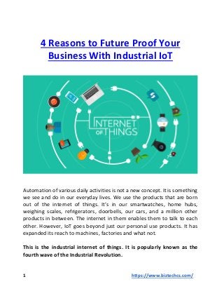 4 Reasons to Future Proof Your
Business With Industrial IoT
Automation of various daily activities is not a new concept. It is something
we see and do in our everyday lives. We use the products that are born
out of the internet of things. It’s in our smartwatches, home hubs,
weighing scales, refrigerators, doorbells, our cars, and a million other
products in between. The internet in them enables them to talk to each
other. However, IoT goes beyond just our personal use products. It has
expanded its reach to machines, factories and what not.
This is the industrial internet of things. It is popularly known as the
fourth wave of the Industrial Revolution.
1 https://www.biztechcs.com/
 