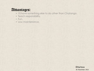 Advantages:
•
•
•
•

I’ll have something else to do other than Chatango.
Teach responsibility.
Fun.
Low maintenance.

©Karlova
30. November. 2013

 