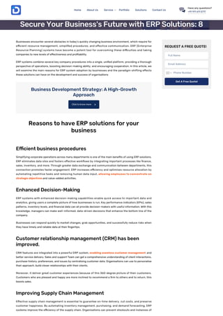 Businesses encounter several obstacles in today’s quickly changing business environment, which require for
e cient resource management, simpli ed procedures, and e ective communication. ERP (Enterprise
Resource Planning) systems have become a potent tool for overcoming these di culties and taking
companies to new levels of e ectiveness and pro tability.
ERP systems combine several key company procedures into a single, uni ed platform, providing a thorough
perspective of operations, boosting decision-making ability, and encouraging cooperation. In this article, we
will examine the main reasons for ERP system adoption by businesses and the paradigm-shifting e ects
these solutions can have on the development and success of organisations
Business Development Strategy: A High-Growth
Approach
Reasons to have ERP solutions for your
business
E cient business procedures
Simplifying corporate operations across many departments is one of the main bene ts of using ERP solutions.
ERP eliminates data silos and fosters e ective work ows by integrating important processes like nance,
sales, inventory, and more. Through greater data exchange and communication between departments, this
connection promotes faster engagement. ERP increases e ciency and optimises resource allocation by
automating repetitive tasks and removing human data input, allowing employees to concentrate on
strategic objectives and value-added activities.
Enhanced Decision-Making
ERP systems with enhanced decision-making capabilities enable quick access to important data and
analytics, giving users a complete picture of how businesses is run. Key performance indicators (KPIs), sales
patterns, inventory levels, and nancial data can all provide decision-makers with useful information. With this
knowledge, managers can make well-informed, data-driven decisions that enhance the bottom line of the
company.
Businesses can respond quickly to market changes, grab opportunities, and successfully reduce risks when
they have timely and reliable data at their ngertips.
Customer relationship management (CRM) has been
improved.
CRM features are integrated into a powerful ERP system, enabling seamless customer management and
better service delivery. Sales and support Team can get a comprehensive understanding of client interactions,
purchase history, preferences, and issues by centralising customer data. Organisations can use to personalise
their approach, build closer relationships with their clients.
Moreover, it deliver great customer experiences because of this 360-degree picture of their customers.
Customers who are pleased and happy are more inclined to recommend a rm to others and to return, this
boosts sales.
Improving Supply Chain Management
E ective supply chain management is essential to guarantee on-time delivery, cut costs, and preserve
customer happiness. By automating inventory management, purchasing, and demand forecasting, ERP
systems improve the e ciency of the supply chain. Organisations can prevent stockouts and instances of
Click to know more 
REQUEST A FREE QUOTE!
Full Name
Email Address
Phone Number
Get A Free Quote!
Business Development Business Engagement Business Process
Secure Your Business's Future with ERP Solutions: 8
Reasons to Embrace Innovation Today!
July 28, 2023
Home About Us Service Portfolio Solutions Contact Us
Have any questions?
+91 911 611 5717
 