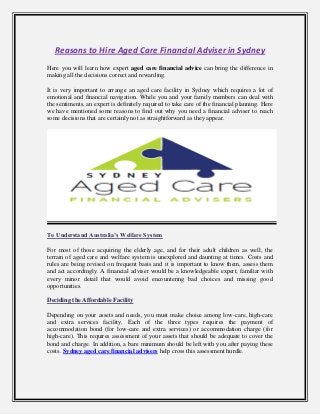 Reasons to Hire Aged Care Financial Adviser in Sydney
Here you will learn how expert aged care financial advice can bring the difference in
making all the decisions correct and rewarding.
It is very important to arrange an aged care facility in Sydney which requires a lot of
emotional and financial navigation. While you and your family members can deal with
the sentiments, an expert is definitely required to take care of the financial planning. Here
we have mentioned some reasons to find out why you need a financial adviser to reach
some decisions that are certainly not as straightforward as they appear.
To Understand Australia’s Welfare System
For most of those acquiring the elderly age, and for their adult children as well, the
terrain of aged care and welfare system is unexplored and daunting at times. Costs and
rules are being revised on frequent basis and it is important to know them, assess them
and act accordingly. A financial adviser would be a knowledgeable expert, familiar with
every minor detail that would avoid encountering bad choices and missing good
opportunities.
Deciding the Affordable Facility
Depending on your assets and needs, you must make choice among low-care, high-care
and extra services facility. Each of the three types requires the payment of
accommodation bond (for low-care and extra services) or accommodation charge (for
high-care). This requires assessment of your assets that should be adequate to cover the
bond and charge. In addition, a bare minimum should be left with you after paying these
costs. Sydney aged care financial advisers help cross this assessment hurdle.
 
