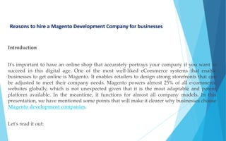 Reasons to hire a Magento Development Company for businesses
Introduction
It's important to have an online shop that accurately portrays your company if you want to
succeed in this digital age. One of the most well-liked eCommerce systems that enable
businesses to get online is Magento. It enables retailers to design strong storefronts that can
be adjusted to meet their company needs. Magento powers almost 25% of all e-commerce
websites globally, which is not unexpected given that it is the most adaptable and potent
platform available. In the meantime, it functions for almost all company models. In this
presentation, we have mentioned some points that will make it clearer why businesses choose
Magento development companies.
Let's read it out:
 