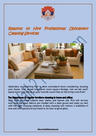 https://wall2floorclean.com
Reasons to Hire Professional Upholstery
Cleaning Services
Upholstery is something that is often overlooked when considering cleaning
your house. Your carpet may cover more square footage -but we bet you’ll
spend more time sitting on your favorite couch than on the living room floor!
The importance of regular furniture cleaning in home and office:
Over time, furniture collects dust, stains, and human oils. This will worsen
over time but most fabrics are treated with a stain guard and clean up well
with the right cleaning solutions. A deep cleaning will remove a multitude of
sins and will typically bring it back to its near original glory.
 