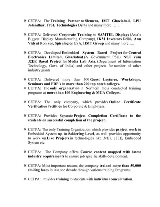  CETPA: The Training Partner to Siemens, IMT Ghaziabad, LPU
  Jalandhar, ITSL Technologies Delhi and many more……

 CETPA: Delivered Corporate Training to SAMTEL Displays (Asia’s
  Biggest Display Manufacturing Company), IKM Investors Delhi, Anu
  Vidyut Roorkee, Spiralogics USA, IIMT Group and many more…..

 CETPA: Developed Embedded System Based Project for Central
  Electronics Limited, Ghaziabad (A Government PSU), .NET cum
  J2EE Based Project for Media Lab Asia. (Department of Information
  Technology, Govt. of India) and other projects for number of other
  industry giants.

 CETPA: Delivered more than 500 Guest Lectures, Workshops,
  Seminars and FDP’s in more than 200 top notch colleges.
 CETPA: The only organization in Northern India conducted training
  programs at more than 100 Engineering & MCA Colleges.

 CETPA: The only company, which provides Online Certificate
  Verification facilities for Corporate & Employers.

 CETPA: Provides Separate Project Completion Certificate to the
  students on successful completion of the project.

 CETPA: The only Training Organization which provides project work in
  Embedded System up to Soldering Level, as well provides opportunity
  to work on Live Projects in technologies like .NET, J2EE, Embedded
  System etc.

 CETPA: The Company offers Course content mapped with latest
  industry requirements to ensure job specific skills development.

 CETPA: Most important reason, the company trained more than 50,000
  smiling faces in last one decade through various training Programs.

 CETPA: Provides training to students with individual concentration.
 