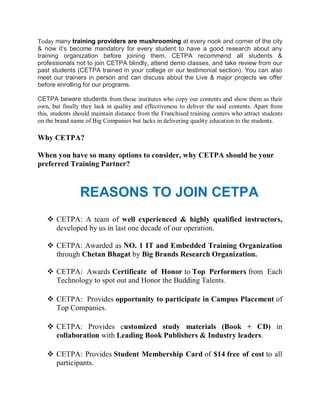 Today many training providers are mushrooming at every nook and corner of the city
& now it’s become mandatory for every student to have a good research about any
training organization before joining them. CETPA recommend all students &
professionals not to join CETPA blindly, attend demo classes, and take review from our
past students (CETPA trained in your college or our testimonial section). You can also
meet our trainers in person and can discuss about the Live & major projects we offer
before enrolling for our programs.

CETPA beware students from those institutes who copy our contents and show them as their
own, but finally they lack in quality and effectiveness to deliver the said contents. Apart from
this, students should maintain distance from the Franchised training centers who attract students
on the brand name of Big Companies but lacks in delivering quality education to the students.

Why CETPA?

When you have so many options to consider, why CETPA should be your
preferred Training Partner?



                REASONS TO JOIN CETPA
    CETPA: A team of well experienced & highly qualified instructors,
     developed by us in last one decade of our operation.

    CETPA: Awarded as NO. 1 IT and Embedded Training Organization
     through Chetan Bhagat by Big Brands Research Organization.

    CETPA: Awards Certificate of Honor to Top Performers from Each
     Technology to spot out and Honor the Budding Talents.

    CETPA: Provides opportunity to participate in Campus Placement of
     Top Companies.

    CETPA: Provides customized study materials (Book + CD) in
     collaboration with Leading Book Publishers & Industry leaders.

    CETPA: Provides Student Membership Card of $14 free of cost to all
     participants.
 