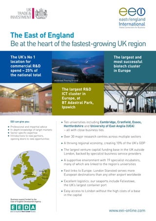 The East of England
        Be at the heart of the fastest-growing UK region
        The UK’s No 1                                                                         The largest and
        location for                                                                          most successful
        commercial R&D                                                                        biotech cluster
        spend – 25% of                                                                        in Europe
        the national total
                                               Millbrook Proving Ground



                                                      The largest R&D
                                                      ICT cluster in
                                                      Europe, at
                                                      BT Adastral Park,
                                                      Ipswich
Microsoft Research, Cambridge                                                           London Stansted



        EEI can give you:                            G   Ten universities including Cambridge, Cranfield, Essex,
    G   Professional and impartial advice                Hertfordshire and University of East Anglia (UEA)
    G   In-depth knowledge of target markets             – all with close business ties
    G   Sector specific expertise
    G   Introductions to new partners,               G   Over 30 major research centres across multiple sectors
        opening doors to new opportunities
                                                     G   A thriving regional economy, creating 10% of the UK’s GDP

                                                     G   The largest venture capital funding base in the UK outside
                                                         London, backed by specialist business service providers

                                                     G   A supportive environment with 19 specialist incubators,
                                                         many of which are linked to the region’s universities

                                                     G   Fast links to Europe: London Stansted serves more
                                                         European destinations than any other airport worldwide

                                                     G   Excellent logistics: our seaports include Felixstowe,
                                                         the UK’s largest container port
                                                     G   Easy access to London without the high costs of a base
                                                         in the capital
        Business support funded by the
        East of England Development Agency




                                                                                          www.eei-online.com
 
