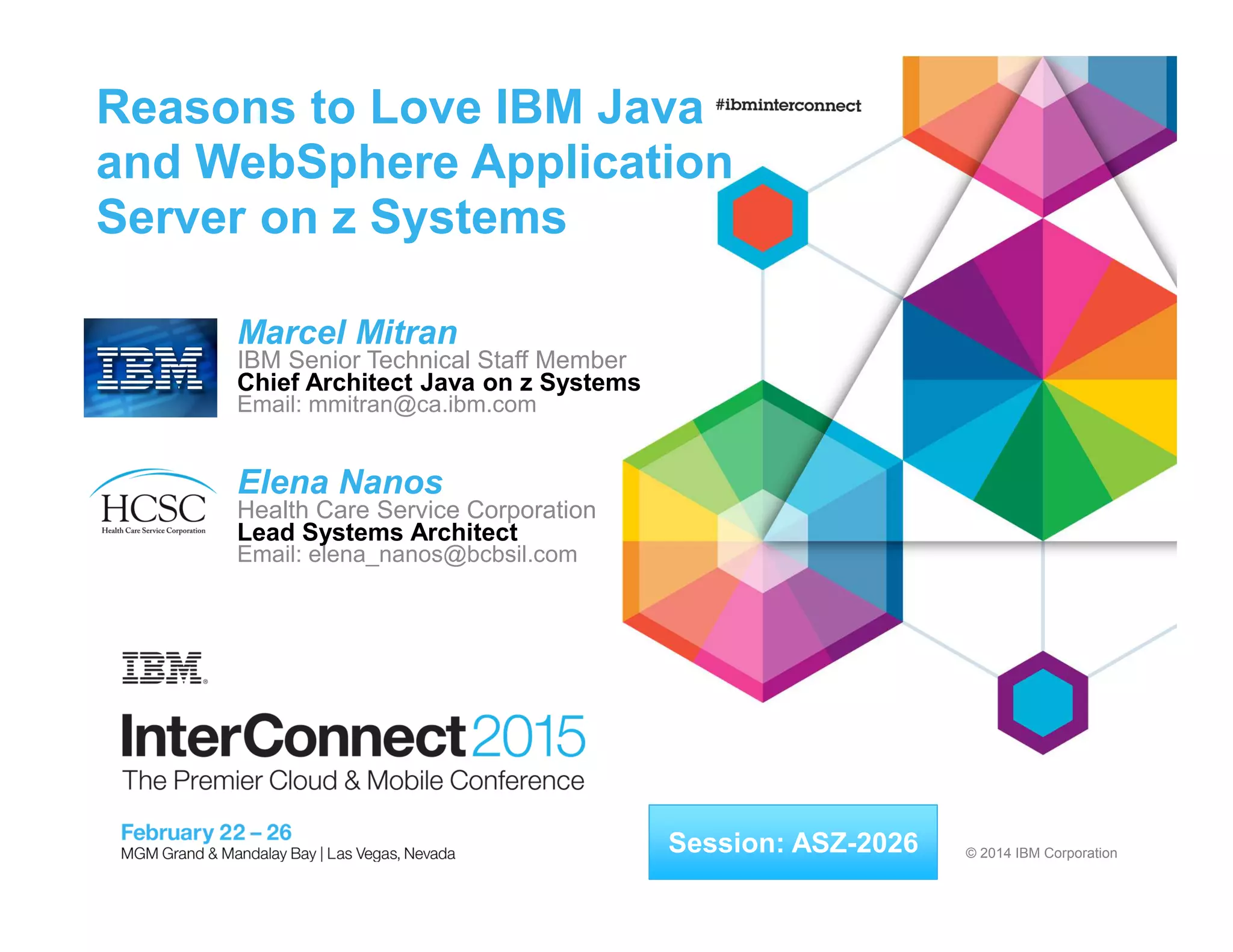 © 2014 IBM Corporation
Reasons to Love IBM Java
and WebSphere Application
Server on z Systems
Marcel Mitran
IBM Senior Technical Staff Member
Chief Architect Java on z Systems
Email: mmitran@ca.ibm.com
Elena Nanos
Health Care Service Corporation
Lead Systems Architect
Email: elena_nanos@bcbsil.com
Session: ASZ-2026
 