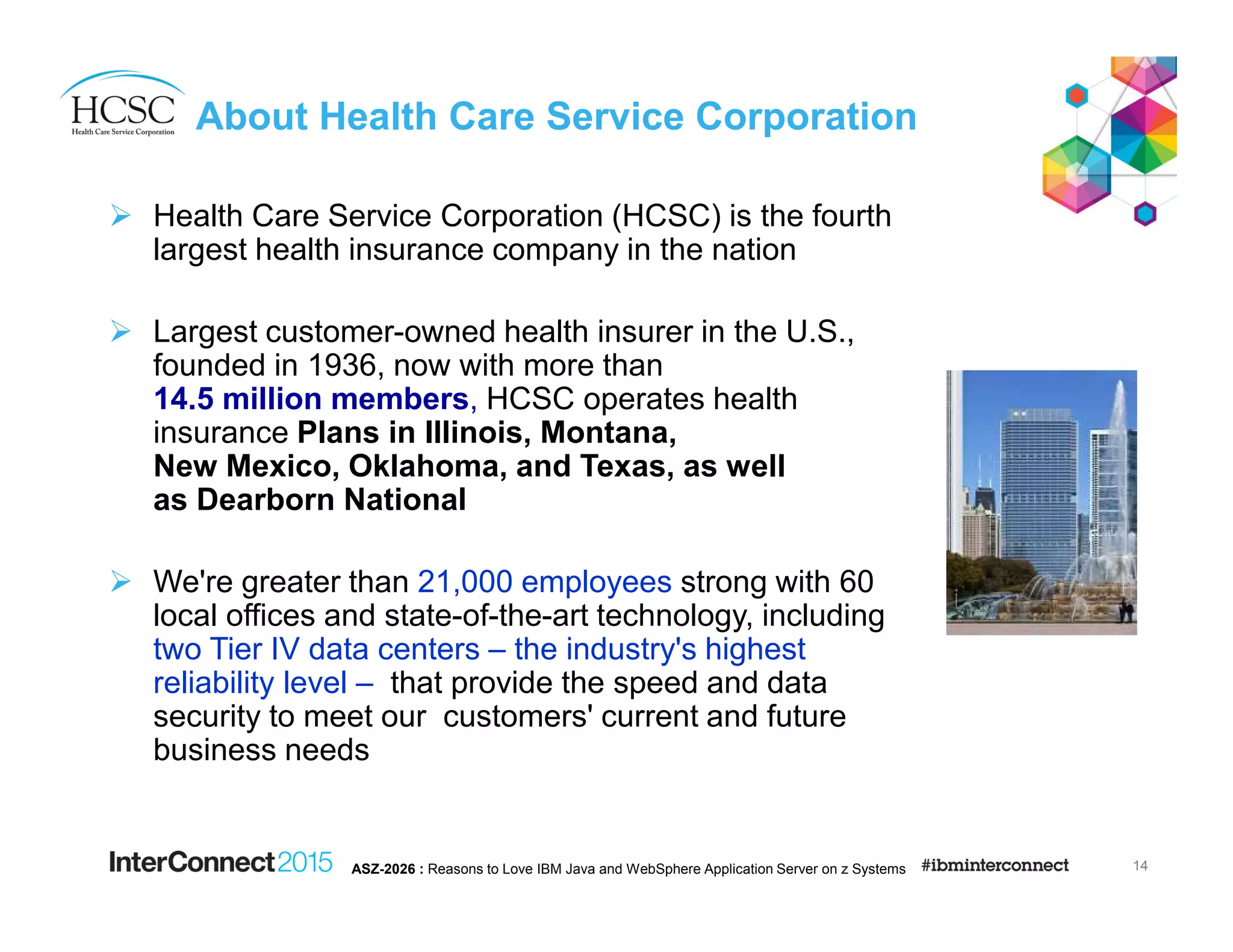 About Health Care Service Corporation
Health Care Service Corporation (HCSC) is the fourth
largest health insurance company in the nation
Largest customer-owned health insurer in the U.S.,
founded in 1936, now with more than
14.5 million members, HCSC operates health
insurance Plans in Illinois, Montana,
New Mexico, Oklahoma, and Texas, as well
as Dearborn National
We're greater than 21,000 employees strong with 60
local offices and state-of-the-art technology, including
two Tier IV data centers – the industry's highest
reliability level – that provide the speed and data
security to meet our customers' current and future
business needs
14ASZ-2026 : Reasons to Love IBM Java and WebSphere Application Server on z Systems
 