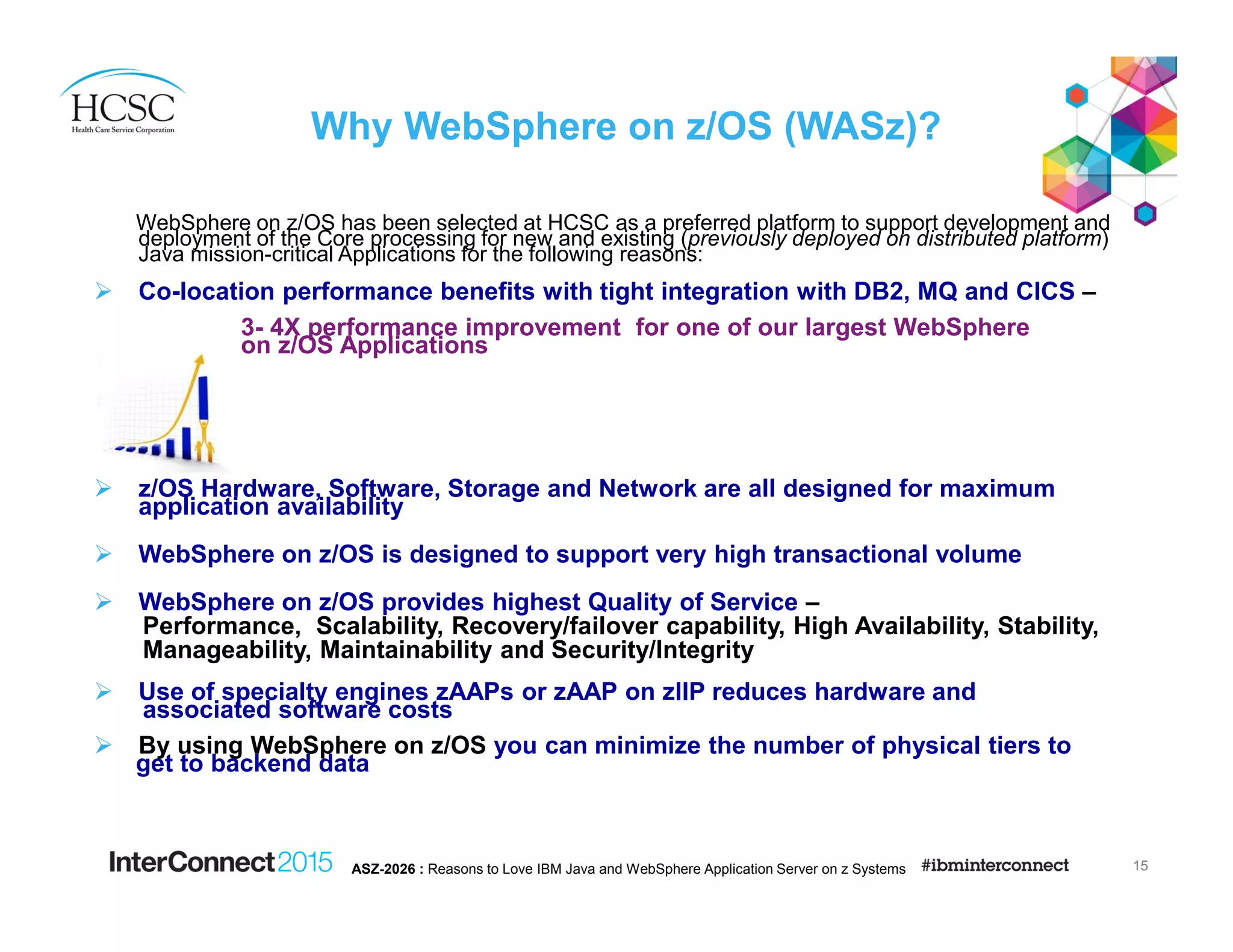 Why WebSphere on z/OS (WASz)?
WebSphere on z/OS has been selected at HCSC as a preferred platform to support development and
deployment of the Core processing for new and existing (previously deployed on distributed platform)
Java mission-critical Applications for the following reasons:
Co-location performance benefits with tight integration with DB2, MQ and CICS –
3- 4X performance improvement for one of our largest WebSphere
on z/OS Applications
z/OS Hardware, Software, Storage and Network are all designed for maximum
application availability
WebSphere on z/OS is designed to support very high transactional volume
WebSphere on z/OS provides highest Quality of Service –
Performance, Scalability, Recovery/failover capability, High Availability, Stability,
Manageability, Maintainability and Security/Integrity
Use of specialty engines zAAPs or zAAP on zIIP reduces hardware and
associated software costs
By using WebSphere on z/OS you can minimize the number of physical tiers to
get to backend data
15ASZ-2026 : Reasons to Love IBM Java and WebSphere Application Server on z Systems
 