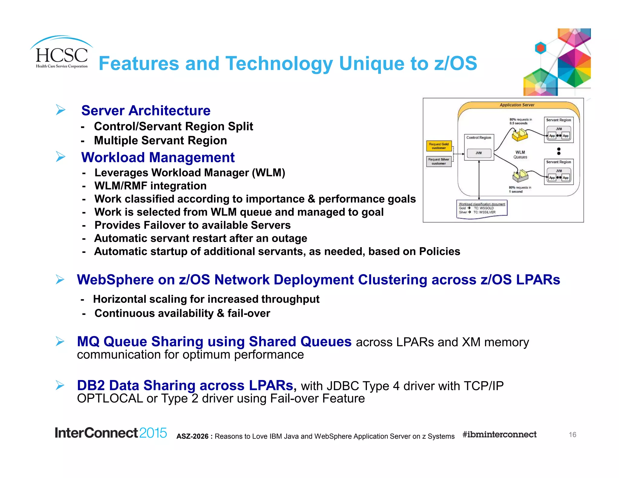Features and Technology Unique to z/OS
Server Architecture
- Control/Servant Region Split
- Multiple Servant Region
Workload Management
- Leverages Workload Manager (WLM)
- WLM/RMF integration
- Work classified according to importance & performance goals
- Work is selected from WLM queue and managed to goal
- Provides Failover to available Servers
- Automatic servant restart after an outage
- Automatic startup of additional servants, as needed, based on Policies
WebSphere on z/OS Network Deployment Clustering across z/OS LPARs
- Horizontal scaling for increased throughput
- Continuous availability & fail-over
MQ Queue Sharing using Shared Queues across LPARs and XM memory
communication for optimum performance
DB2 Data Sharing across LPARs, with JDBC Type 4 driver with TCP/IP
OPTLOCAL or Type 2 driver using Fail-over Feature
16ASZ-2026 : Reasons to Love IBM Java and WebSphere Application Server on z Systems
 