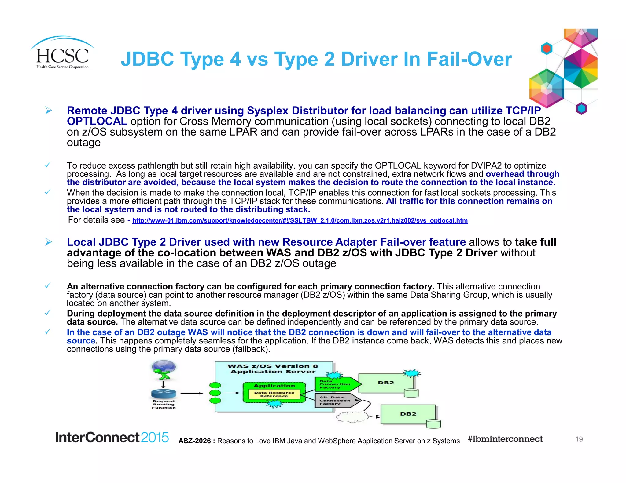 Remote JDBC Type 4 driver using Sysplex Distributor for load balancing can utilize TCP/IP
OPTLOCAL option for Cross Memory communication (using local sockets) connecting to local DB2
on z/OS subsystem on the same LPAR and can provide fail-over across LPARs in the case of a DB2
outage
To reduce excess pathlength but still retain high availability, you can specify the OPTLOCAL keyword for DVIPA2 to optimize
processing. As long as local target resources are available and are not constrained, extra network flows and overhead through
the distributor are avoided, because the local system makes the decision to route the connection to the local instance.
When the decision is made to make the connection local, TCP/IP enables this connection for fast local sockets processing. This
provides a more efficient path through the TCP/IP stack for these communications. All traffic for this connection remains on
the local system and is not routed to the distributing stack.
For details see - http://www-01.ibm.com/support/knowledgecenter/#!/SSLTBW_2.1.0/com.ibm.zos.v2r1.halz002/sys_optlocal.htm
Local JDBC Type 2 Driver used with new Resource Adapter Fail-over feature allows to take full
advantage of the co-location between WAS and DB2 z/OS with JDBC Type 2 Driver without
being less available in the case of an DB2 z/OS outage
An alternative connection factory can be configured for each primary connection factory. This alternative connection
factory (data source) can point to another resource manager (DB2 z/OS) within the same Data Sharing Group, which is usually
located on another system.
During deployment the data source definition in the deployment descriptor of an application is assigned to the primary
data source. The alternative data source can be defined independently and can be referenced by the primary data source.
In the case of an DB2 outage WAS will notice that the DB2 connection is down and will fail-over to the alternative data
source. This happens completely seamless for the application. If the DB2 instance come back, WAS detects this and places new
connections using the primary data source (failback).
JDBC Type 4 vs Type 2 Driver In Fail-Over
19ASZ-2026 : Reasons to Love IBM Java and WebSphere Application Server on z Systems
 
