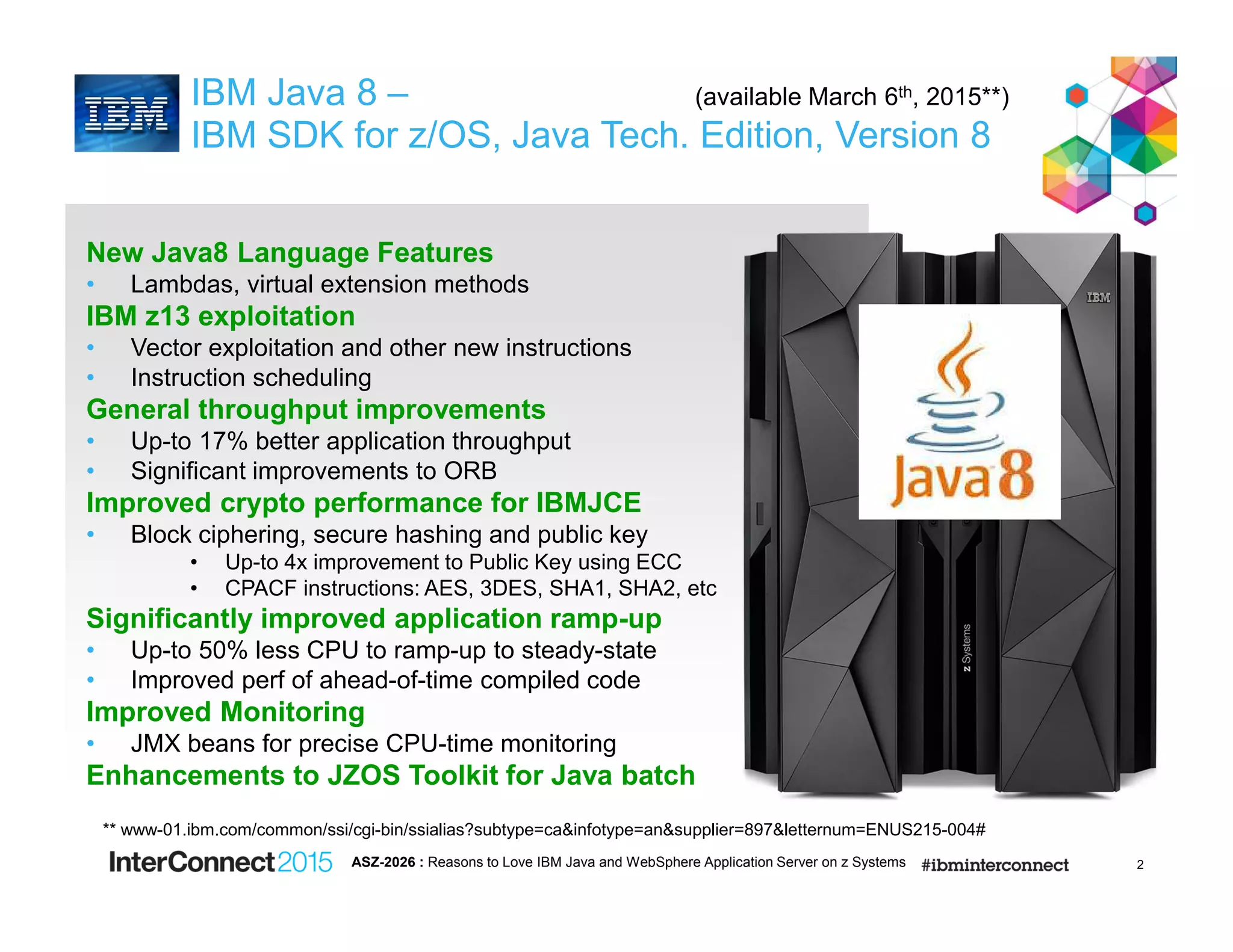 2
IBM Java 8 – (available March 6th, 2015**)
IBM SDK for z/OS, Java Tech. Edition, Version 8
New Java8 Language Features
• Lambdas, virtual extension methods
IBM z13 exploitation
• Vector exploitation and other new instructions
• Instruction scheduling
General throughput improvements
• Up-to 17% better application throughput
• Significant improvements to ORB
Improved crypto performance for IBMJCE
• Block ciphering, secure hashing and public key
• Up-to 4x improvement to Public Key using ECC
• CPACF instructions: AES, 3DES, SHA1, SHA2, etc
Significantly improved application ramp-up
• Up-to 50% less CPU to ramp-up to steady-state
• Improved perf of ahead-of-time compiled code
Improved Monitoring
• JMX beans for precise CPU-time monitoring
Enhancements to JZOS Toolkit for Java batch
ASZ-2026 : Reasons to Love IBM Java and WebSphere Application Server on z Systems
** www-01.ibm.com/common/ssi/cgi-bin/ssialias?subtype=ca&infotype=an&supplier=897&letternum=ENUS215-004#
 