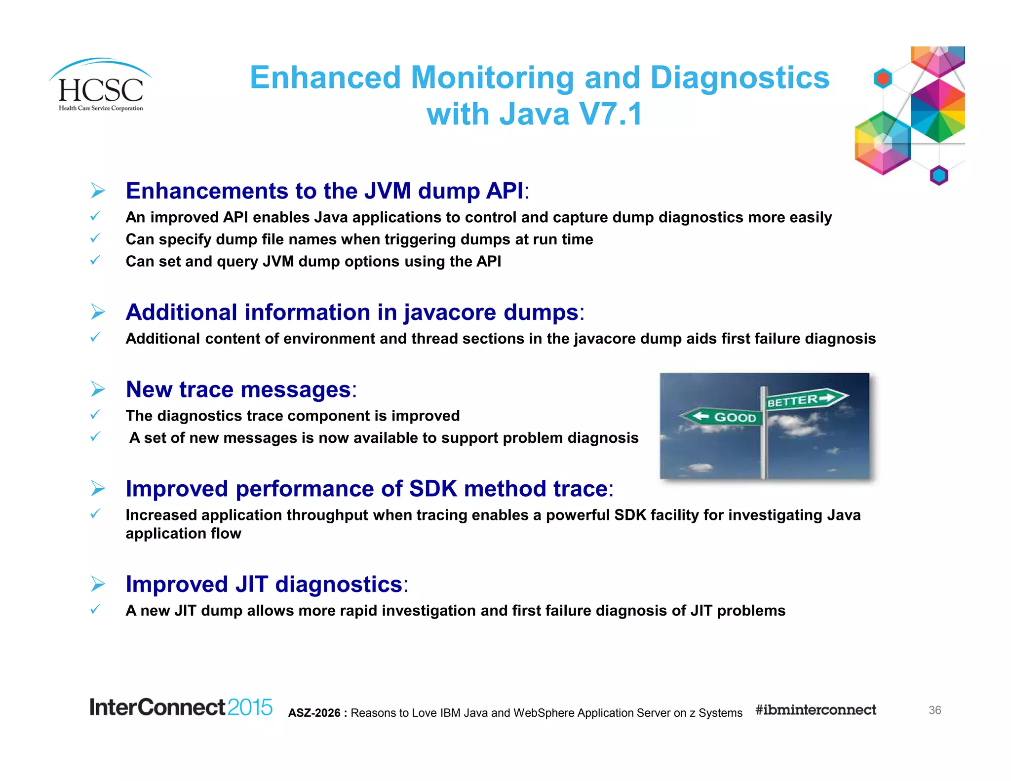Enhanced Monitoring and Diagnostics
with Java V7.1
Enhancements to the JVM dump API:
An improved API enables Java applications to control and capture dump diagnostics more easily
Can specify dump file names when triggering dumps at run time
Can set and query JVM dump options using the API
Additional information in javacore dumps:
Additional content of environment and thread sections in the javacore dump aids first failure diagnosis
New trace messages:
The diagnostics trace component is improved
A set of new messages is now available to support problem diagnosis
Improved performance of SDK method trace:
Increased application throughput when tracing enables a powerful SDK facility for investigating Java
application flow
Improved JIT diagnostics:
A new JIT dump allows more rapid investigation and first failure diagnosis of JIT problems
36ASZ-2026 : Reasons to Love IBM Java and WebSphere Application Server on z Systems
 