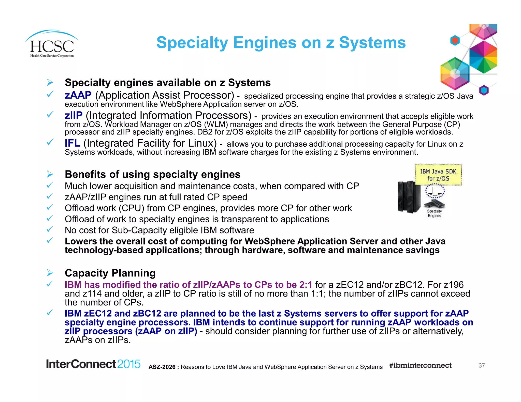 Specialty Engines on z Systems
Specialty engines available on z Systems
zAAP (Application Assist Processor) - specialized processing engine that provides a strategic z/OS Java
execution environment like WebSphere Application server on z/OS.
zIIP (Integrated Information Processors) - provides an execution environment that accepts eligible work
from z/OS. Workload Manager on z/OS (WLM) manages and directs the work between the General Purpose (CP)
processor and zIIP specialty engines. DB2 for z/OS exploits the zIIP capability for portions of eligible workloads.
IFL (Integrated Facility for Linux) - allows you to purchase additional processing capacity for Linux on z
Systems workloads, without increasing IBM software charges for the existing z Systems environment.
Benefits of using specialty engines
Much lower acquisition and maintenance costs, when compared with CP
zAAP/zIIP engines run at full rated CP speed
Offload work (CPU) from CP engines, provides more CP for other work
Offload of work to specialty engines is transparent to applications
No cost for Sub-Capacity eligible IBM software
Lowers the overall cost of computing for WebSphere Application Server and other Java
technology-based applications; through hardware, software and maintenance savings
Capacity Planning
IBM has modified the ratio of zIIP/zAAPs to CPs to be 2:1 for a zEC12 and/or zBC12. For z196
and z114 and older, a zIIP to CP ratio is still of no more than 1:1; the number of zIIPs cannot exceed
the number of CPs.
IBM zEC12 and zBC12 are planned to be the last z Systems servers to offer support for zAAP
specialty engine processors. IBM intends to continue support for running zAAP workloads on
zIIP processors (zAAP on zIIP) - should consider planning for further use of zIIPs or alternatively,
zAAPs on zIIPs.
37ASZ-2026 : Reasons to Love IBM Java and WebSphere Application Server on z Systems
 