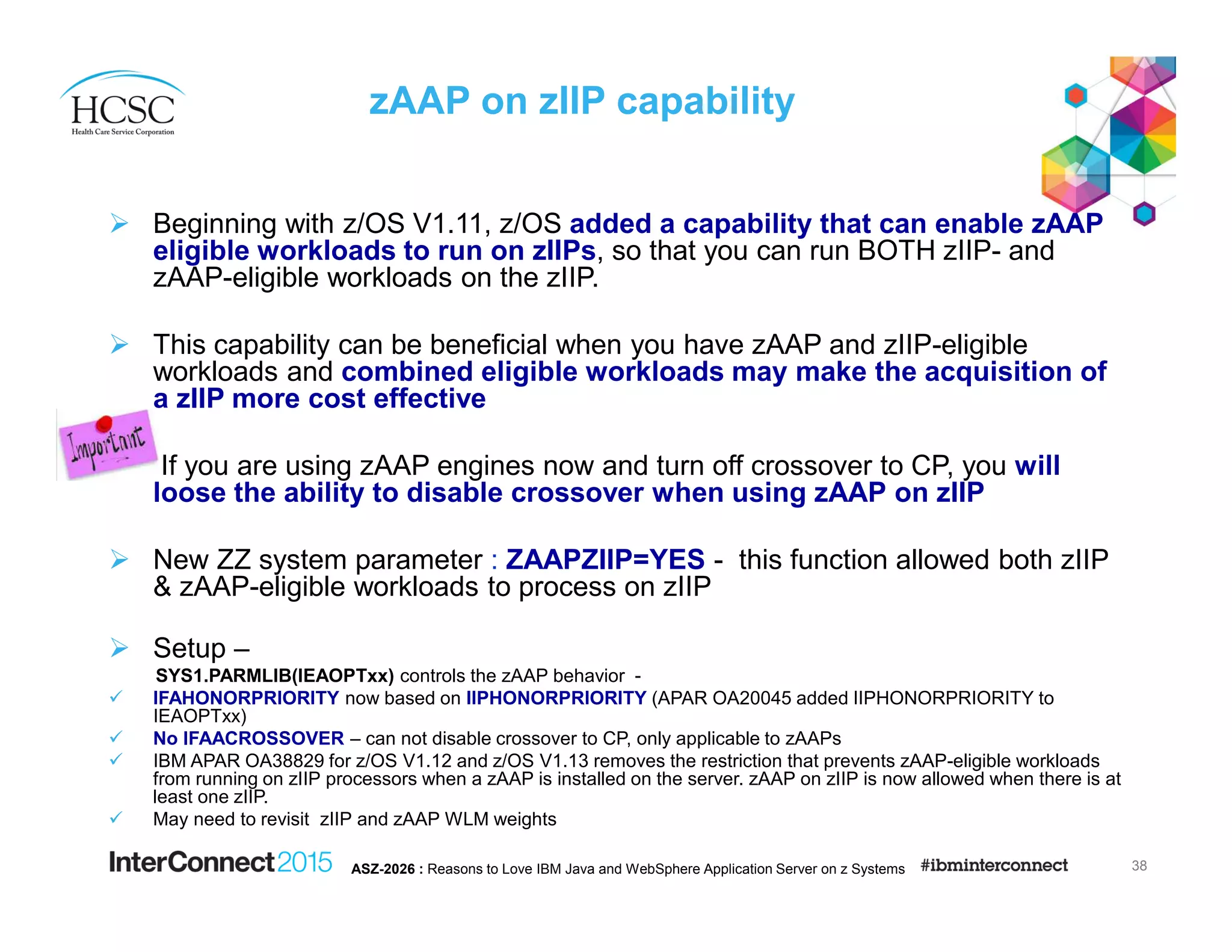 zAAP on zIIP capability
Beginning with z/OS V1.11, z/OS added a capability that can enable zAAP
eligible workloads to run on zIIPs, so that you can run BOTH zIIP- and
zAAP-eligible workloads on the zIIP.
This capability can be beneficial when you have zAAP and zIIP-eligible
workloads and combined eligible workloads may make the acquisition of
a zIIP more cost effective
If you are using zAAP engines now and turn off crossover to CP, you will
loose the ability to disable crossover when using zAAP on zIIP
New ZZ system parameter : ZAAPZIIP=YES - this function allowed both zIIP
& zAAP-eligible workloads to process on zIIP
Setup –
SYS1.PARMLIB(IEAOPTxx) controls the zAAP behavior -
IFAHONORPRIORITY now based on IIPHONORPRIORITY (APAR OA20045 added IIPHONORPRIORITY to
IEAOPTxx)
No IFAACROSSOVER – can not disable crossover to CP, only applicable to zAAPs
IBM APAR OA38829 for z/OS V1.12 and z/OS V1.13 removes the restriction that prevents zAAP-eligible workloads
from running on zIIP processors when a zAAP is installed on the server. zAAP on zIIP is now allowed when there is at
least one zIIP.
May need to revisit zIIP and zAAP WLM weights
38ASZ-2026 : Reasons to Love IBM Java and WebSphere Application Server on z Systems
 